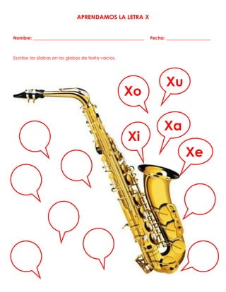 APRENDAMOS LA LETRA X
Nombre: __________________________________________________ Fecha: ____________________
Escribe las sílabas en los globos de texto vacíos.
Xa
Xo
Xu
Xe
e
Xi
 
