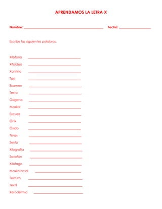 APRENDAMOS LA LETRA X
Nombre: __________________________________________________ Fecha: ____________________
Escribe las siguientes palabras.
Xilófono _________________________________
Xifoideo _________________________________
Xantina _________________________________
Taxi _________________________________
Examen _________________________________
Texto _________________________________
Oxigeno _________________________________
Maxilar _________________________________
Excusa _________________________________
Ónix _________________________________
Óxido _________________________________
Tórax _________________________________
Sexto _________________________________
Xilografía _________________________________
Saxofón _________________________________
Xilófago _________________________________
Maxilofacial _____________________________
Textura __________________________________
Textil __________________________________
Xerodermia _______________________________
 
