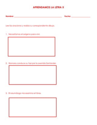 APRENDAMOS LA LETRA X
Nombre: __________________________________________________ Fecha: ____________________
Lee las oraciones y realiza su correspondiente dibujo.
1. Necesitamos el oxígeno para vivir.
2. Xiomara conduce su taxi por la avenida Santander.
3. El neumólogo me examina el tórax.
 