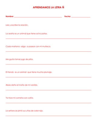 APRENDAMOS LA LETRA Ñ
Nombre: __________________________________________________ Fecha: ____________________
Lee y escribe la oración.
La araña es un animal que tiene ocho patas.
__________________________________________________________________________________________
Cada mañana salgo a pasear con mi muñeca.
__________________________________________________________________________________________
Me gusta tomar jugo de piña.
__________________________________________________________________________________________
El ñandú es un animal que tiene mucho plumaje.
__________________________________________________________________________________________
Alexis daño el moño de mi vestido.
__________________________________________________________________________________________
Yo hice mi cometa con caña.
__________________________________________________________________________________________
La señora se pintó sus uñas de color rojo.
__________________________________________________________________________________________
 
