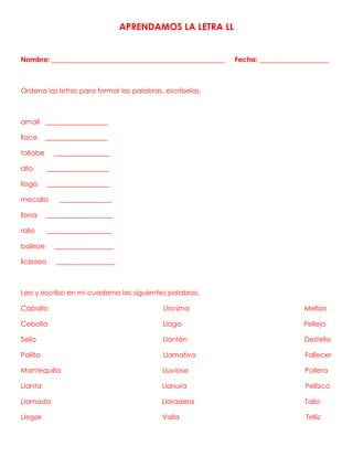 APRENDAMOS LA LETRA LL
Nombre: __________________________________________________ Fecha: ____________________
Ordena las letras para formar las palabras, escríbelas.
amall __________________
llace __________________
tollabe ________________
allo __________________
lloga __________________
mecallo _______________
llona ___________________
rallo ___________________
balleze _________________
llcbaeo _________________
Leo y escribo en mi cuaderno las siguientes palabras.
Caballo Llovizna Mellizo
Cebolla Llaga Pellejo
Sello Llantén Destello
Pollito Llamativo Fallecer
Mantequilla Lluviosa Pollera
Llanta Llanura Pellizco
Llamada Lloradera Tallo
Llegar Valla Telliz
 