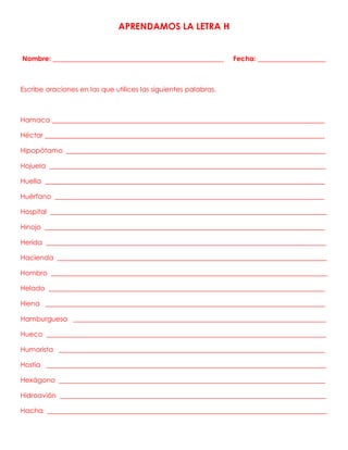 APRENDAMOS LA LETRA H
Nombre: __________________________________________________ Fecha: ____________________
Escribe oraciones en las que utilices las siguientes palabras.
Hamaca ________________________________________________________________________________
Héctor __________________________________________________________________________________
Hipopótamo ____________________________________________________________________________
Hojuela _________________________________________________________________________________
Huella __________________________________________________________________________________
Huérfano _______________________________________________________________________________
Hospital _________________________________________________________________________________
Hinojo __________________________________________________________________________________
Herida __________________________________________________________________________________
Hacienda _______________________________________________________________________________
Hombro _________________________________________________________________________________
Helado _________________________________________________________________________________
Hiena __________________________________________________________________________________
Hamburguesa __________________________________________________________________________
Hueco __________________________________________________________________________________
Humorista ______________________________________________________________________________
Hostia __________________________________________________________________________________
Hexágono ______________________________________________________________________________
Hidroavión ______________________________________________________________________________
Hacha __________________________________________________________________________________
 