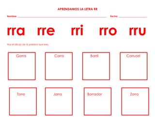 APRENDAMOS LA LETRA RR
Nombre: ____________________________________________________________________________ Fecha: ________________________
rra rre rri rro rru
Haz el dibujo de la palabra que lees.
Gorra Carro Barril Carrusel
Torre Jarra Borrador Zorro
 