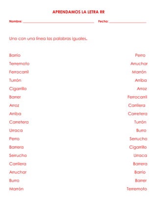 APRENDAMOS LA LETRA RR
Nombre: ______________________________________________ Fecha: ________________________
Uno con una línea las palabras iguales.
Barrio Perro
Terremoto Arruchar
Ferrocarril Marrón
Turrón Arriba
Cigarrillo Arroz
Barrer Ferrocarril
Arroz Carrilera
Arriba Carretera
Carretera Turrón
Urraca Burro
Perro Serrucho
Barrera Cigarrillo
Serrucho Urraca
Carrilera Barrera
Arruchar Barrio
Burro Barrer
Marrón Terremoto
 