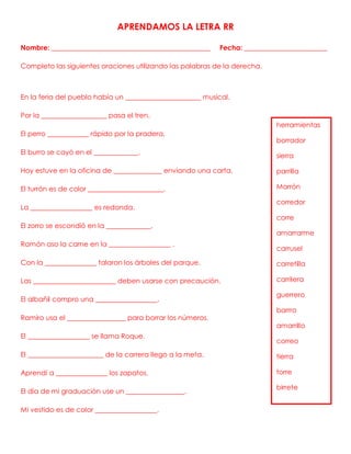 APRENDAMOS LA LETRA RR
Nombre: ______________________________________________ Fecha: ________________________
Completo las siguientes oraciones utilizando las palabras de la derecha.
En la feria del pueblo había un ______________________ musical.
Por la ___________________ pasa el tren.
El perro ____________ rápido por la pradera.
El burro se cayó en el _____________.
Hoy estuve en la oficina de ______________ enviando una carta.
El turrón es de color ______________________.
La __________________ es redonda.
El zorro se escondió en la _____________.
Ramón aso la carne en la __________________ .
Con la _______________ talaron los árboles del parque.
Las ________________________ deben usarse con precaución.
El albañil compro una __________________.
Ramiro usa el _________________ para borrar los números.
El __________________ se llama Roque.
El ______________________ de la carrera llego a la meta.
Aprendí a _______________ los zapatos.
El día de mi graduación use un _________________.
Mi vestido es de color __________________.
herramientas
borrador
sierra
parrilla
Marrón
corredor
corre
amarrarme
carrusel
carretilla
carrilera
guerrero
barrro
amarrillo
correo
tierra
torre
birrete
 