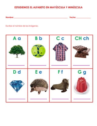 ESTUDIEMOS EL ALFABETO EN MAYÚSCULA Y MINÚSCULA
Nombre: ________________________________________________________ Fecha: _______________
Escribe el nombre de las imágenes.
A a
_______
B b
_______
C c
_______
CH ch
_______
D d
_______
E e
_______
F f
_______
G g
_______
 