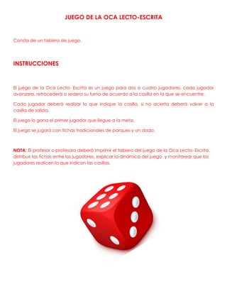 JUEGO DE LA OCA LECTO-ESCRITA
Consta de un tablero de juego.
INSTRUCCIONES
El juego de la Oca Lecto- Escrita es un juego para dos o cuatro jugadores, cada jugador
avanzara, retrocederá o sedera su turno de acuerdo a la casilla en la que se encuentre.
Cada jugador deberá realizar lo que indique la casilla, si no acierta deberá volver a la
casilla de salida.
El juego lo gana el primer jugador que llegue a la meta.
El juego se jugará con fichas tradicionales de parques y un dado.
NOTA: El profesor o profesora deberá imprimir el tablero del juego de la Oca Lecto- Escrita,
distribuir las fichas entre los jugadores, explicar la dinámica del juego y monitorear que los
jugadores realicen lo que indican las casillas.
 