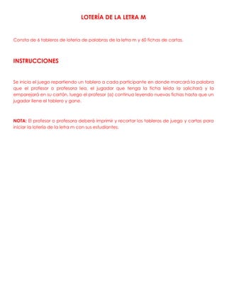LOTERÍA DE LA LETRA M
Consta de 6 tableros de lotería de palabras de la letra m y 60 fichas de cartas.
INSTRUCCIONES
Se inicia el juego repartiendo un tablero a cada participante en donde marcará la palabra
que el profesor o profesora lea, el jugador que tenga la ficha leída la solicitará y la
emparejará en su cartón, luego el profesor (a) continua leyendo nuevas fichas hasta que un
jugador llene el tablero y gane.
NOTA: El profesor o profesora deberá imprimir y recortar los tableros de juego y cartas para
iniciar la lotería de la letra m con sus estudiantes.
 