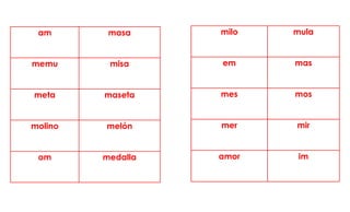 am masa
memu misa
meta maseta
molino melón
om medalla
milo mula
em mas
mes mos
mer mir
amor im
 