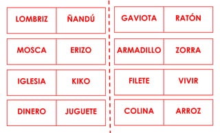 LOMBRIZ ÑANDÚ GAVIOTA RATÓN
MOSCA ERIZO ARMADILLO ZORRA
IGLESIA KIKO FILETE VIVIR
DINERO JUGUETE COLINA ARROZ
 