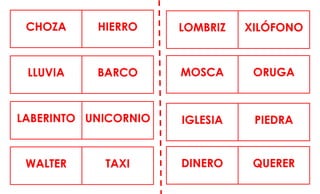 CHOZA HIERRO LOMBRIZ XILÓFONO
LLUVIA BARCO MOSCA ORUGA
LABERINTO UNICORNIO IGLESIA PIEDRA
WALTER TAXI DINERO QUERER
 
