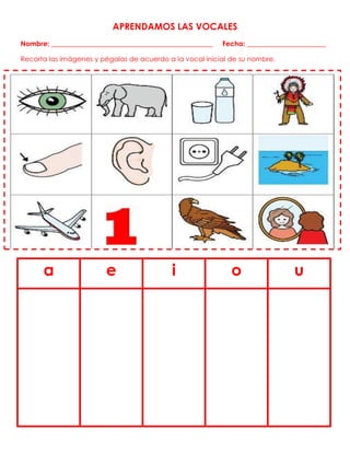 APRENDAMOS LAS VOCALES
Nombre: _______________________________________________ Fecha: _______________________
Recorta las imágenes y pégalas de acuerdo a la vocal inicial de su nombre.
a e i o u
 