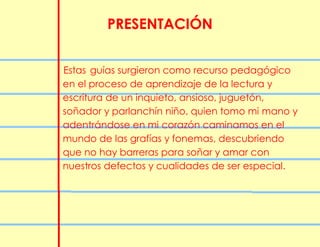 PRESENTACIÓN
Estas guías surgieron como recurso pedagógico
en el proceso de aprendizaje de la lectura y
escritura de un inquieto, ansioso, juguetón,
soñador y parlanchín niño, quien tomo mi mano y
adentrándose en mi corazón caminamos en el
mundo de las grafías y fonemas, descubriendo
que no hay barreras para soñar y amar con
nuestros defectos y cualidades de ser especial.
 