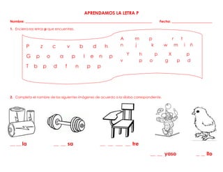APRENDAMOS LA LETRA P
Nombre: ___________________________________________________________________________ Fecha: ________________________
1. Encierra las letras p que encuentres.
2. Completa el nombre de las siguientes imágenes de acuerdo a la sílaba correspondiente.
3.
___ ___ la ___ ___ sa ___ ___ ____ ___ tre
___ ___ yaso __ __ llo
A m p r t
n j k w m i ñ
Y h p X p
v p o g p d
P f k
l
P z c v b d h
G p o a p l e n p
T b p d f n p p
 