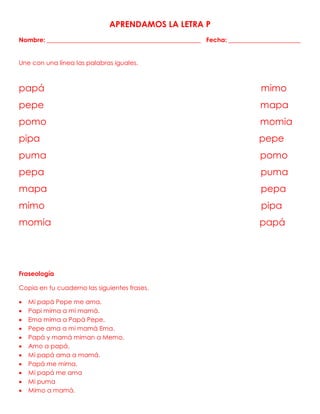 APRENDAMOS LA LETRA P
Nombre: _________________________________________________ Fecha: _______________________
Une con una línea las palabras iguales.
papá mimo
pepe mapa
pomo momia
pipa pepe
puma pomo
pepa puma
mapa pepa
mimo pipa
momia papá
Fraseología
Copia en tu cuaderno las siguientes frases.
 Mi papá Pepe me ama.
 Papi mima a mi mamá.
 Ema mima a Papá Pepe.
 Pepe ama a mi mamá Ema.
 Papá y mamá miman a Memo.
 Amo a papá.
 Mi papá ama a mamá.
 Papá me mima.
 Mi papá me ama
 Mi puma
 Mimo a mamá.
 