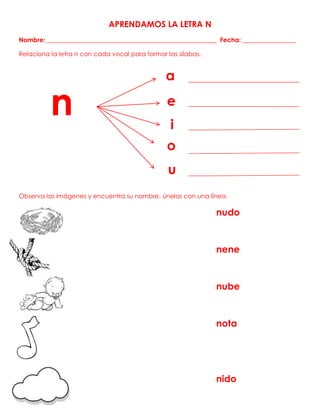 APRENDAMOS LA LETRA N
Nombre: ______________________________________________________ Fecha: _________________
Relaciona la letra n con cada vocal para formar las sílabas.
n
Observa las imágenes y encuentra su nombre, únelos con una línea.
nudo
nene
nube
nota
nido
e
i
o
u
a
 
