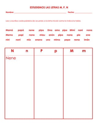 ESTUDIEMOS LAS LETRAS M, P, N
Nombre: ______________________________________________________ Fecha: __________________
Leo y escribo cada palabra de acuerdo a la letra inicial como lo indica la tabla.
Mamá papá nene pipa Ema amo pipe Mimí nani nona
Memo papi nono miau anón pipo nana pie ene
nini noni mío enano uno mimo pepe nena imán
N n P p M m
Nene
 
