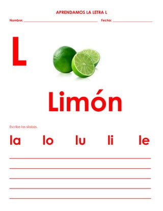 APRENDAMOS LA LETRA L
Nombre: ______________________________________________ Fecha: _________________________
L
Limón
Escribe las sílabas.
la lo lu li le
_______________________________________________
_______________________________________________
_______________________________________________
_______________________________________________
_______________________________________________
 