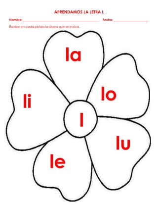 APRENDAMOS LA LETRA L
Nombre: _________________________________________________ Fecha: ______________________
Escribe en cada pétalo la sílaba que se indica.
la
lo
l
lu
u
le
li
 