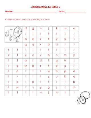 APRENDAMOS LA LETRA L
Nombre: ________________________________________________ Fecha: _______________________
Colorea las letras l, para que el león llegue al limón.
d g h j k m o
l l l l l l l
a e r t y u l
g q r p o i l
s l l l l l l l l
z l x c v b n m k
l l a s d f g h j
l q w e r t y u i
l q l l l w h p o
l r l t l y u b q
l q l e l l l l b
l w l s y g j l m
l l l t n j h l l
 