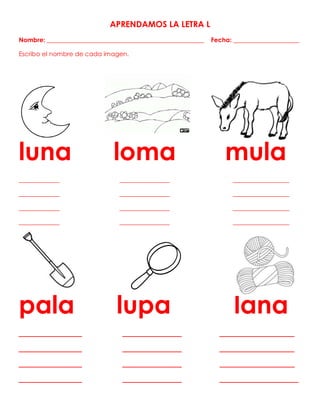 APRENDAMOS LA LETRA L
Nombre: __________________________________________________ Fecha: _____________________
Escribo el nombre de cada imagen.
luna loma mula
_____________ ________________ __________________
_____________ ________________ __________________
_____________ ________________ __________________
_____________ ________________ __________________
pala lupa lana
________________ _______________ ___________________
________________ _______________ ___________________
________________ _______________ ___________________
________________ _______________ ____________________
 