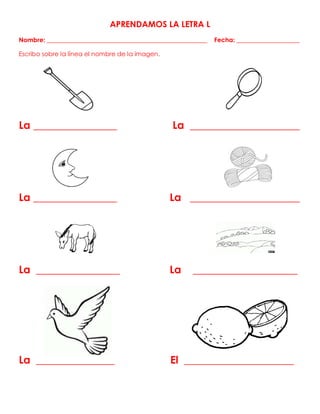 APRENDAMOS LA LETRA L
Nombre: ___________________________________________________ Fecha: ____________________
Escribo sobre la línea el nombre de la imagen.
La ________________ La _____________________
La ________________ La _____________________
La ________________ La ____________________
La _______________ El _____________________
 