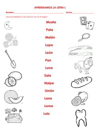 APRENDAMOS LA LETRA L
Nombre: __________________________________________________ Fecha: _____________________
Leo las palabras y las asocio con la imagen.
Muela
Pala
Melón
Lupa
León
Pan
Luna
Sala
Naipe
Limón
Lana
Loma
Lulo
 