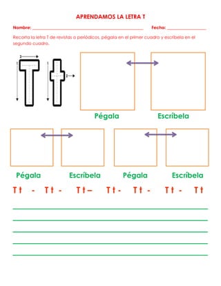 APRENDAMOS LA LETRA T
Nombre: ___________________________________________________ Fecha: __________________
Recorta la letra T de revistas o periódicos, pégala en el primer cuadro y escríbela en el
segundo cuadro.
Pégala Escríbela
Pégala Escríbela Pégala Escríbela
T t - T t - T t – T t - T t - T t - T t
___________________________________________
___________________________________________
___________________________________________
___________________________________________
___________________________________________
 