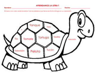 Televisión
Tío
APRENDAMOS LA LETRA T
Nombre: ___________________________________________________________ Fecha: _______________________
Encierro con color verde las letras t de las palabras que tiene escrita la tortuga en su caparazón.
Tomate
Pelota
Tucán
Tortuga Teatro
Tanque Toro
Te
Televisión
 