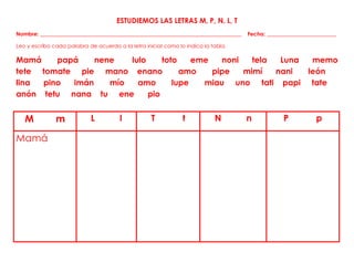 ESTUDIEMOS LAS LETRAS M, P, N, L, T
Nombre: ___________________________________________________________________________ Fecha: __________________________
Leo y escribo cada palabra de acuerdo a la letra inicial como lo indica la tabla.
Mamá papá nene lulo toto eme noni tela Luna memo
tete tomate pie mano enano amo pipe mimí nani león
lina pino imán mío amo lupe miau uno tati papi tate
anón tetu nana tu ene pio
M m L l T t N n P p
Mamá
 