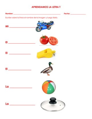 APRENDAMOS LA LETRA T
Nombre: ____________________________________________________ Fecha: _________________
Escribe sobre la línea el nombre de la imagen y luego léelo.
Mi ____________________
El ____________________
El ________________
El _________________
La _______________
La _________________
 