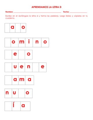 APRENDAMOS LA LETRA D
Nombre: ____________________________________________________ Fecha: ___________________
Escribe en el rectángulo la letra d y forma las palabras, luego léelas y cópialas en tu
cuaderno.
o m i n o
a o
e o
u e n e
a m a
n u o
Í a
 