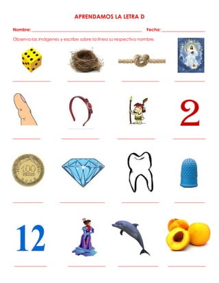APRENDAMOS LA LETRA D
Nombre: ___________________________________________________ Fecha: ____________________
Observa las imágenes y escribe sobre la línea su respectivo nombre.
_______________ _______________ _______________ ____________
___________ _______________ _______________ _____________
____________ __________________ _______________ ____________
_____________ _______________ ________________ _______________
 