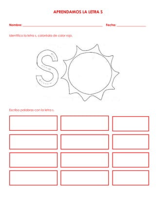 APRENDAMOS LA LETRA S
Nombre: ____________________________________________________ Fecha: ___________________
Identifico la letra s, coloréala de color rojo.
Escribo palabras con la letra s.
 