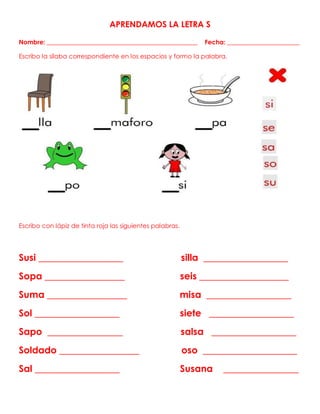APRENDAMOS LA LETRA S
Nombre: ________________________________________________ Fecha: _______________________
Escribo la sílaba correspondiente en los espacios y formo la palabra.
Escribo con lápiz de tinta roja las siguientes palabras.
Susi __________________ silla __________________
Sopa _________________ seis ___________________
Suma _________________ misa __________________
Sol __________________ siete __________________
Sapo ________________ salsa __________________
Soldado _________________ oso ____________________
Sal __________________ Susana ________________
 