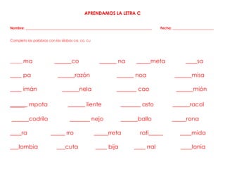 APRENDAMOS LA LETRA C
Nombre: __________________________________________________________________________ Fecha: ________________________
Completo las palabras con las sílabas ca, co, cu
______ ma ______co ______ na _____meta ____sa
____ pa ______razón ______ noa ______misa
____ imán ______nela _______ cao ______mión
_____ mpota ______ liente _______ asto ______racol
______codrilo _______ nejo ______ballo _____rona
____ra _____ rro _____rreta rati_____ ____mida
___lombia ___cuta ____ bija ____ rral ____lonia
 