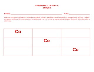 APRENDAMOS LA LETRA C
SUDOKU
Nombre: ________________________________________________________________________ Fecha: _____________________________
Mamá o papá me ayudarán a realizar el siguiente sudoku, partiendo de unas sílabas ya dispuestas en algunos cuadros,
completo las filas y las columnas con las sílabas de ca, co, cu. No se debe repetir ninguna sílaba en una misma fila y
columna.
Ca
Co
Cu
 