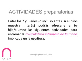 www.gruponubalia.com
Entre los 2 y 3 años (o incluso antes, si el niño
muestra interés) podrás ofrecerle a tu
hijo/alumno las siguientes actividades para
entrenar la musculatura intrínseca de la mano
implicada en la escritura.
ACTIVIDADES preparatorias
 