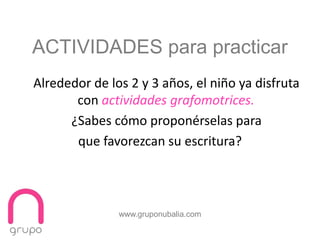 www.gruponubalia.com
Alrededor de los 2 y 3 años, el niño ya disfruta
con actividades grafomotrices.
¿Sabes cómo proponérselas para
que favorezcan su escritura?
ACTIVIDADES para practicar
 