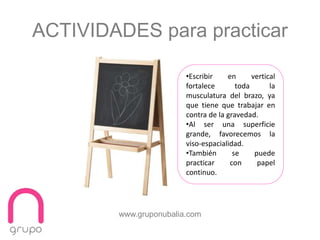 www.gruponubalia.com
ACTIVIDADES para practicar
•Escribir en vertical
fortalece toda la
musculatura del brazo, ya
que tiene que trabajar en
contra de la gravedad.
•Al ser una superficie
grande, favorecemos la
viso-espacialidad.
•También se puede
practicar con papel
continuo.
 