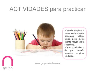 www.gruponubalia.com
ACTIVIDADES para practicar
•Cuando empiece a
trazar en horizontal
podemos utilizar
folios, pero mejor
cuanto mayor sea la
superficie.
•Ceras cuadradas o
de gran tamaño
favorecen la pinza
tri-digital.
 