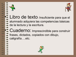 • Libro de texto: Insuficiente para que el
alumnado adquiera las competencias básicas
de la lectura y la escritura.
• Cuaderno: Imprescindible para construir
frases, dictados, copiados con dibujo,
caligrafía….etc.
 