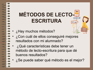 MÉTODOS DE LECTO-
ESCRITURA
• ¿Hay muchos métodos?
• ¿Con cuál de ellos conseguiré mejores
resultados con mi alumnado?
• ¿Qué características debe tener un
método de lecto-escritura para que dé
buenos resultados?
• ¿Se puede saber qué método es el mejor?
 