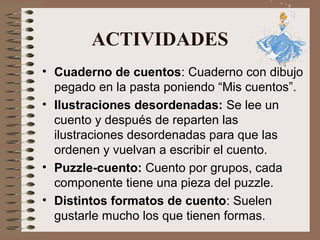 ACTIVIDADES
• Cuaderno de cuentos: Cuaderno con dibujo
pegado en la pasta poniendo “Mis cuentos”.
• Ilustraciones desordenadas: Se lee un
cuento y después de reparten las
ilustraciones desordenadas para que las
ordenen y vuelvan a escribir el cuento.
• Puzzle-cuento: Cuento por grupos, cada
componente tiene una pieza del puzzle.
• Distintos formatos de cuento: Suelen
gustarle mucho los que tienen formas.
 