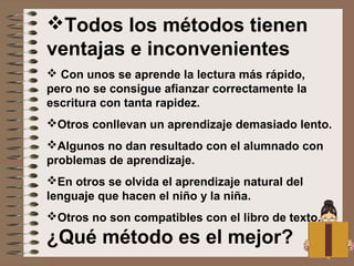 Todos los métodos tienen
ventajas e inconvenientes
 Con unos se aprende la lectura más rápido,
pero no se consigue afianzar correctamente la
escritura con tanta rapidez.
Otros conllevan un aprendizaje demasiado lento.
Algunos no dan resultado con el alumnado con
problemas de aprendizaje.
En otros se olvida el aprendizaje natural del
lenguaje que hacen el niño y la niña.
Otros no son compatibles con el libro de texto.
¿Qué método es el mejor?
 