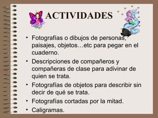 ACTIVIDADES
• Fotografías o dibujos de personas,
paisajes, objetos…etc para pegar en el
cuaderno.
• Descripciones de compañeros y
compañeras de clase para adivinar de
quien se trata.
• Fotografías de objetos para describir sin
decir de qué se trata.
• Fotografías cortadas por la mitad.
• Caligramas.
 