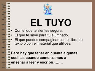 EL TUYO
• Con el que te sientes segura.
• El que te sirve para tu alumnado.
• El que puedes compaginar con el libro de
texto o con el material que utilices.
Pero hay que tener en cuenta algunas
cosillas cuando comenzamos a
enseñar a leer y escribir……..
 