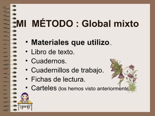 MI MÉTODO : Global mixto
• Materiales que utilizo..
• Libro de texto.
• Cuadernos.
• Cuadernillos de trabajo.
• Fichas de lectura.
• Carteles (los hemos visto anteriormente)
 