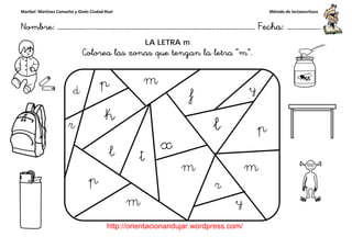 Maribel Martínez Camacho y Ginés Ciudad-Real
Nombre: ……………..………………………………………………………….
http://orientacionandujar.wordpress.com/
Colorea las zonas que tengan la letra
……………………………………………….………………… Fecha
://orientacionandujar.wordpress.com/
LA LETRA m
Colorea las zonas que tengan la letra “m”.
Método de lectoescritura
………………… Fecha: ………………
 