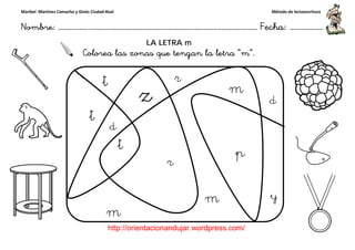 Maribel Martínez Camacho y Ginés Ciudad-Real
Nombre: ……………..………………………………………………………….
http://orientacionandujar.wordpress.com/
Colorea las zonas que tengan la letra “
……………………………………………….………………… Fecha
://orientacionandujar.wordpress.com/
LA LETRA m
las zonas que tengan la letra “m”.
Método de lectoescritura
………………… Fecha: ………………
 